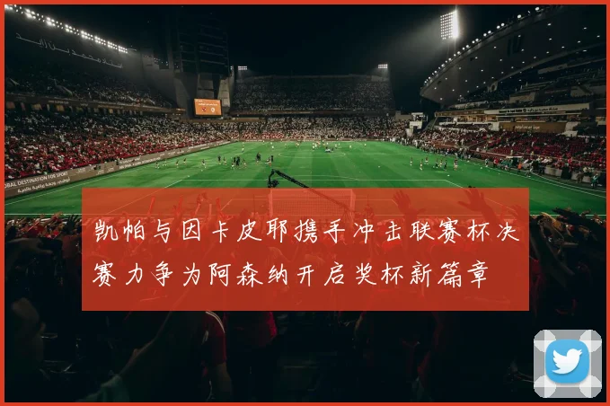 凯帕与因卡皮耶携手冲击联赛杯决赛力争为阿森纳开启奖杯新篇章