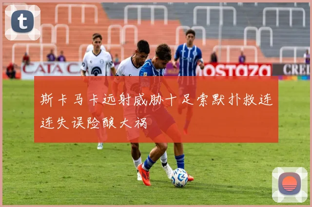 斯卡马卡远射威胁十足索默扑救连连失误险酿大祸
