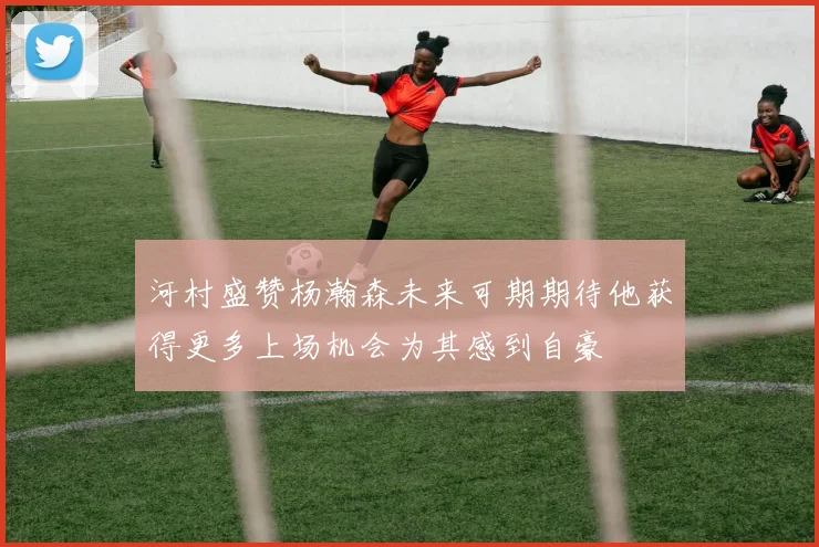 河村盛赞杨瀚森未来可期期待他获得更多上场机会为其感到自豪