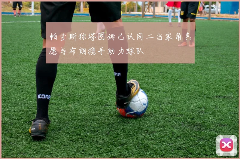 帕金斯称塔图姆已认同二当家角色愿与布朗携手助力球队