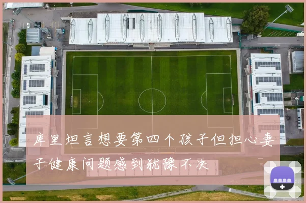 库里坦言想要第四个孩子但担心妻子健康问题感到犹豫不决