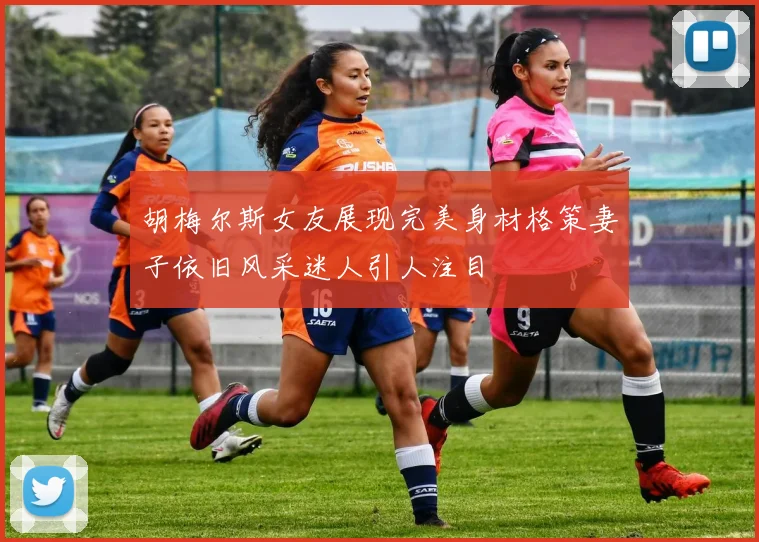 胡梅尔斯女友展现完美身材格策妻子依旧风采迷人引人注目
